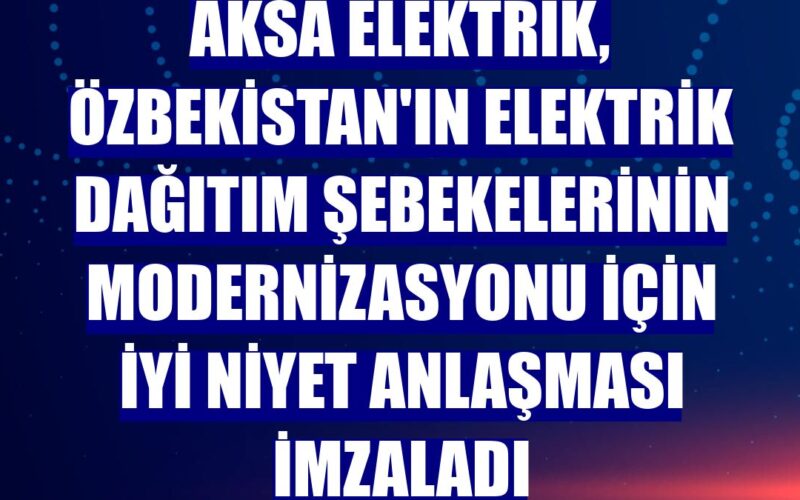 Aksa Elektrik, Özbekistan’ın Elektrik Dağıtım şebekelerinin Modernizasyonu İçin İyi Niyet Anlaşması Imzaladı